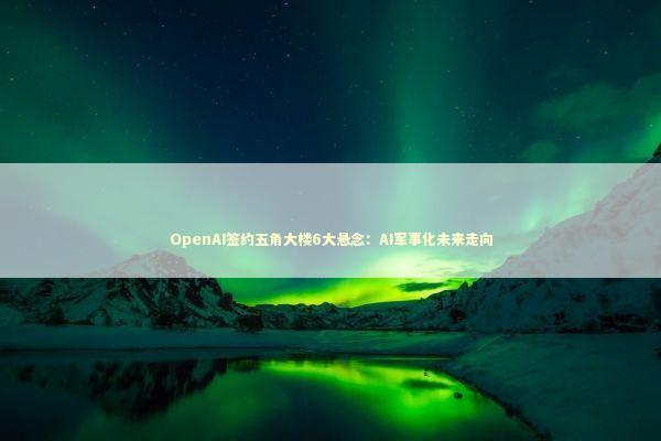 OpenAI签约五角大楼6大悬念：AI军事化未来走向 新闻