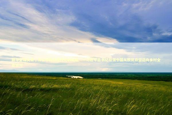 新华全媒头条｜夯实中国式现代化的底座——习近平总书记引领中国从脱贫攻坚迈向乡村全面振兴 新闻