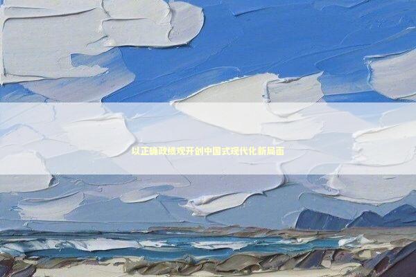 以正确政绩观开创中国式现代化新局面 新闻