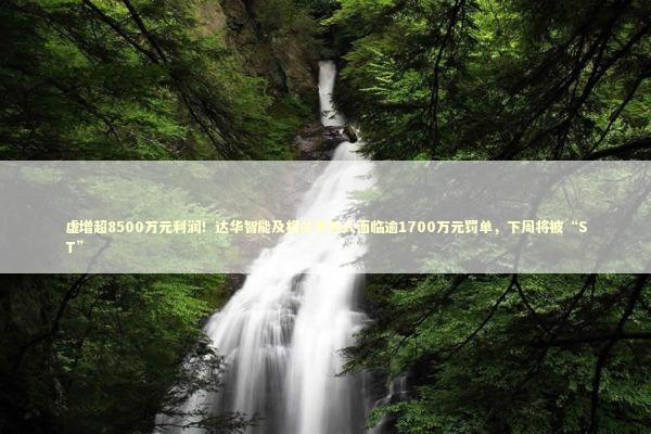 虚增超8500万元利润！达华智能及相关责任人面临逾1700万元罚单，下周将被“ST” 新闻