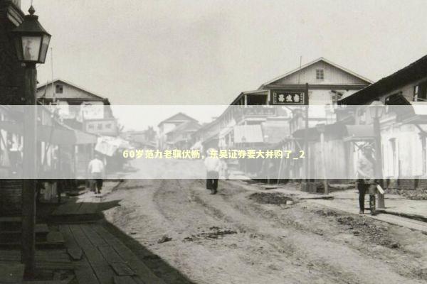 60岁范力老骥伏枥,东吴证券要大并购了_2 60岁范力老骥伏枥,东吴证券要大并购了_2 新闻