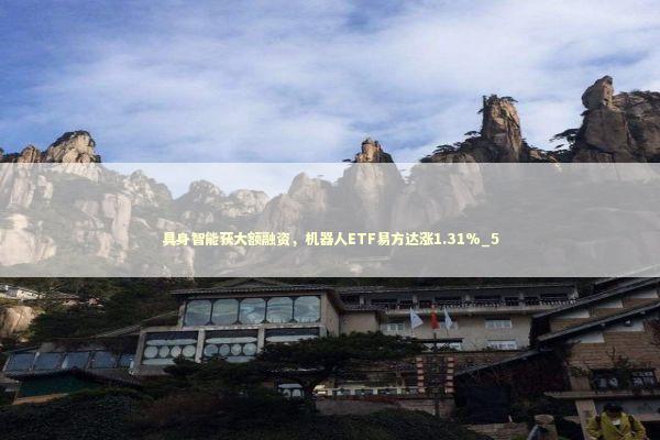 具身智能获大额融资,机器人ETF易方达涨1.31%_5 具身智能获大额融资,机器人ETF易方达涨1.31%_5 新闻