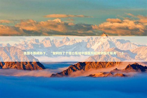 美国不断威胁下,“智利找了个借口拒绝中国医院船提供医疗服务”_1 美国不断威胁下,“智利找了个借口拒绝中国医院船提供医疗服务”_1 新闻