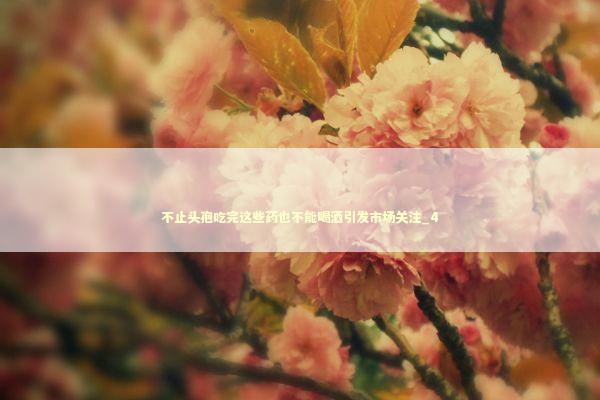 不止头孢吃完这些药也不能喝酒引发市场关注_4 不止头孢吃完这些药也不能喝酒引发市场关注_4 新闻