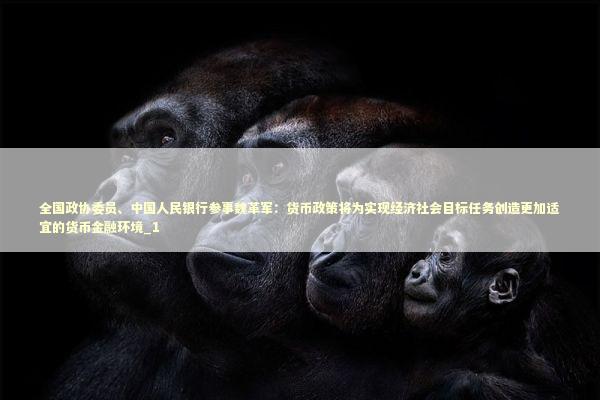 全国政协委员、中国人民银行参事魏革军：货币政策将为实现经济社会目标任务创造更加适宜的货币金融环境_1 新闻